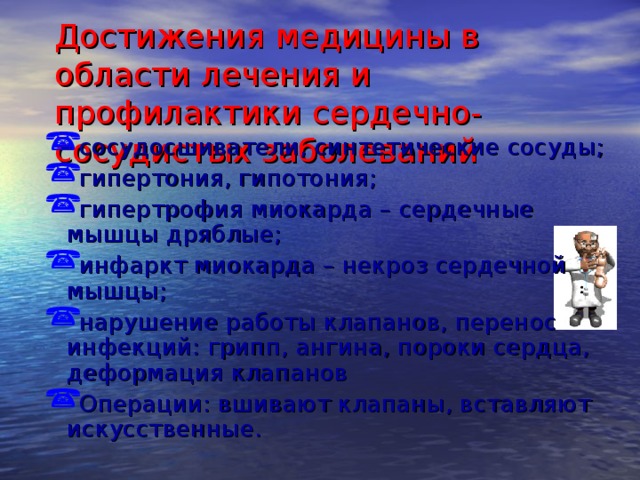 Достижения медицины в области лечения и профилактики сердечно-сосудистых заболеваний сосудосшиватели, синтетические сосуды; гипертония, гипотония; гипертрофия миокарда – сердечные мышцы дряблые; инфаркт миокарда – некроз сердечной мышцы; нарушение работы клапанов, перенос инфекций: грипп, ангина, пороки сердца, деформация клапанов Операции: вшивают клапаны, вставляют искусственные. 20 