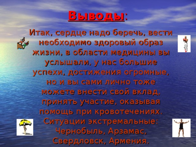 Выводы : Итак, сердце надо беречь, вести необходимо здоровый образ жизни, в области медицины вы услышали, у нас большие успехи, достижения огромные, но и вы сами лично тоже можете внести свой вклад, принять участие, оказывая помощь при кровотечениях. Ситуации экстремальные: Чернобыль, Арзамас, Свердловск, Армения. 20 