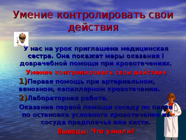 Умение контролировать свои действия У нас на урок приглашена медицинская сестра. Она покажет меры оказания I доврачебной помощи при кровотечениях. Умение контролировать свои действия Первая помощь при артериальном,  венозном, капиллярном кровотечении. Лабораторная работа. Оказание первой помощи соседу по парте по остановке условного кровотечения из сосуда предплечья или кисти. Выводы : Что узнали? 25 