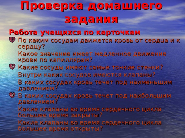 Проверка домашнего задания Работа учащихся по карточкам Работа учащихся по карточкам По каким сосудам движется кровь от сердца и к сердцу? По каким сосудам движется кровь от сердца и к сердцу?  Какое значение имеет медленное движение крови по капиллярам?  Какое значение имеет медленное движение крови по капиллярам? Какие сосуды имеют самые тонкие стенки? Какие сосуды имеют самые тонкие стенки?  Внутри каких сосудов имеются клапаны?  В каких сосудах кровь течет под наименьшим давлением?  Внутри каких сосудов имеются клапаны?  В каких сосудах кровь течет под наименьшим давлением? В каких сосудах кровь течет под наибольшим давлением? В каких сосудах кровь течет под наибольшим давлением?  Какие клапаны во время сердечного цикла большее время закрыты?  Какие клапаны во время сердечного цикла большее время открыты?  Какие клапаны во время сердечного цикла большее время закрыты?  Какие клапаны во время сердечного цикла большее время открыты? 3 