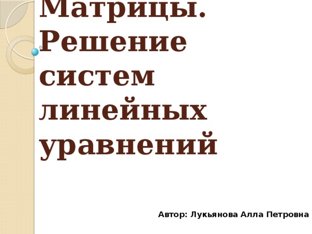 Матрицы. Решение систем линейных уравнений   Автор: Лукьянова Алла Петровна 