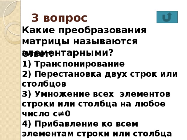 3 вопрос Какие преобразования матрицы называются элементарными? Ответ: 1) Транспонирование 2) Перестановка двух строк или столбцов 3) Умножение всех элементов строки или столбца на любое число с≠0 4) Прибавление ко всем элементам строки или столбца соответствующих элементов другой строки (столбца) умноженных на одно и то же число  