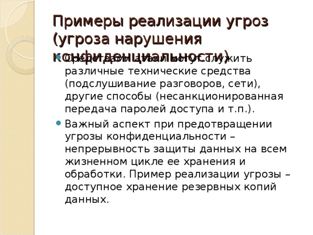 Примеры реализации угроз (угроза нарушения конфиденциальности) Средствами атаки могут служить различные технические средства (подслушивание разговоров, сети), другие способы (несанкционированная передача паролей доступа и т.п.). Важный аспект при предотвращении угрозы конфиденциальности – непрерывность защиты данных на всем жизненном цикле ее хранения и обработки. Пример реализации угрозы – доступное хранение резервных копий данных. 