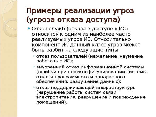 Примеры реализации угроз (угроза отказа доступа) Отказ служб (отказа в доступе к ИС) относится к одним из наиболее часто реализуемых угроз ИБ. Относительно компонент ИС данный класс угроз может быть разбит на следующие типы: отказ пользователей (нежелание, неумение работать с ИС); внутренний отказ информационной системы (ошибки при переконфигурировании системы, отказы программного и аппаратного обеспечения, разрушение данных); отказ поддерживающей инфраструктуры (нарушение работы систем связи, электропитания, разрушение и повреждение помещений). отказ пользователей (нежелание, неумение работать с ИС); внутренний отказ информационной системы (ошибки при переконфигурировании системы, отказы программного и аппаратного обеспечения, разрушение данных); отказ поддерживающей инфраструктуры (нарушение работы систем связи, электропитания, разрушение и повреждение помещений). 