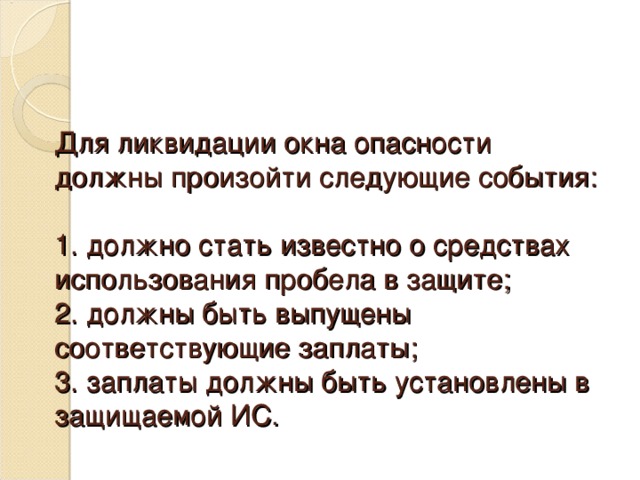 Для ликвидации окна опасности должны произойти следующие события:   1. должно стать известно о средствах использования пробела в защите;  2. должны быть выпущены соответствующие заплаты;  3. заплаты должны быть установлены в защищаемой ИС.  