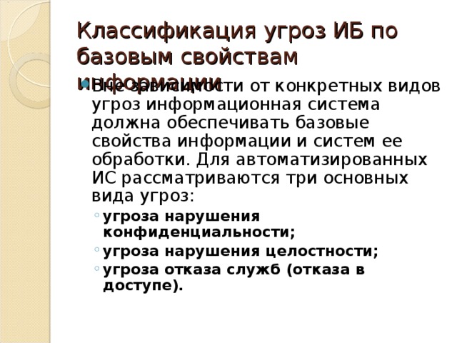 Классификация угроз ИБ по базовым свойствам информации Вне зависимости от конкретных видов угроз информационная система должна обеспечивать базовые свойства информации и систем ее обработки. Для автоматизированных ИС рассматриваются три основных вида угроз: угроза нарушения конфиденциальности; угроза нарушения целостности; угроза отказа служб (отказа в доступе). угроза нарушения конфиденциальности; угроза нарушения целостности; угроза отказа служб (отказа в доступе). 