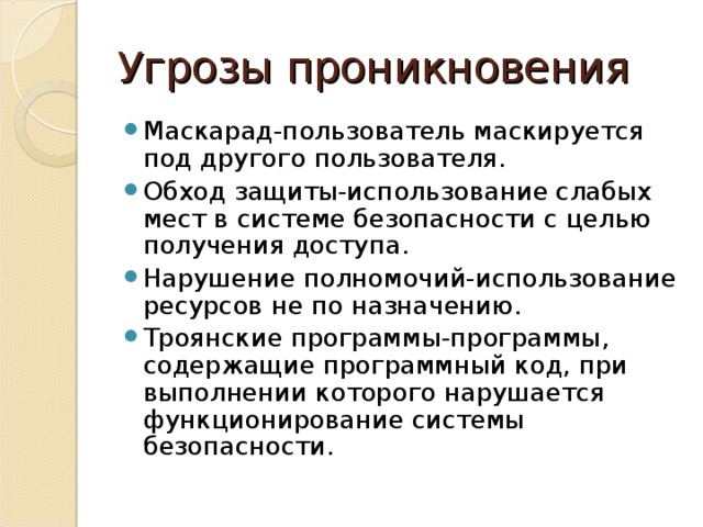 Угрозы проникновения Маскарад-пользователь маскируется под другого пользователя. Обход защиты-использование слабых мест в системе безопасности с целью получения доступа. Нарушение полномочий-использование ресурсов не по назначению. Троянские программы-программы, содержащие программный код, при выполнении которого нарушается функционирование системы безопасности. 