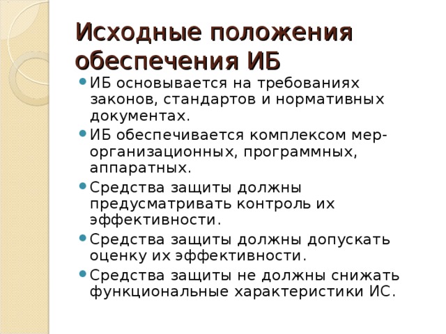 Исходные положения обеспечения ИБ ИБ основывается на требованиях законов, стандартов и нормативных документах. ИБ обеспечивается комплексом мер-организационных, программных, аппаратных. Средства защиты должны предусматривать контроль их эффективности. Средства защиты должны допускать оценку их эффективности. Средства защиты не должны снижать функциональные характеристики ИС. 