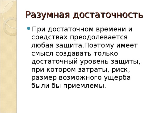 Разумная достаточность При достаточном времени и средствах преодолевается любая защита.Поэтому имеет смысл создавать только достаточный уровень защиты, при котором затраты, риск, размер возможного ущерба были бы приемлемы. 