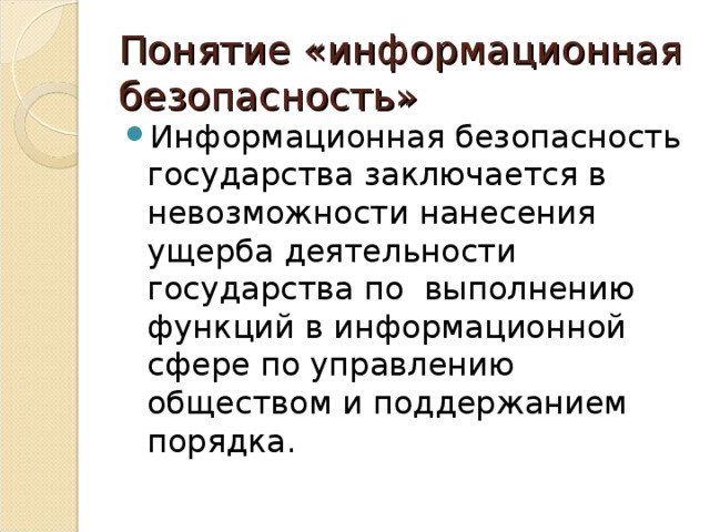 Понятие «информационная безопасность» Информационная безопасность государства заключается в невозможности нанесения ущерба деятельности государства по выполнению функций в информационной сфере по управлению обществом и поддержанием порядка. 