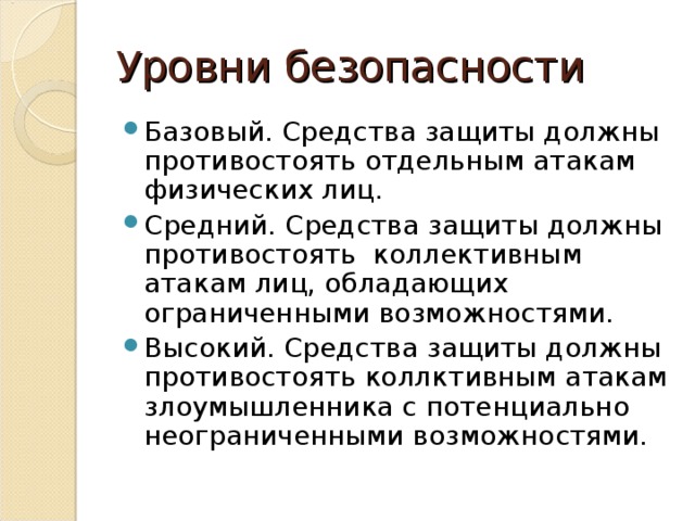 Уровни безопасности Базовый. Средства защиты должны противостоять отдельным атакам физических лиц. Средний. Средства защиты должны противостоять коллективным атакам лиц, обладающих ограниченными возможностями. Высокий. Средства защиты должны противостоять коллктивным атакам злоумышленника с потенциально неограниченными возможностями. 