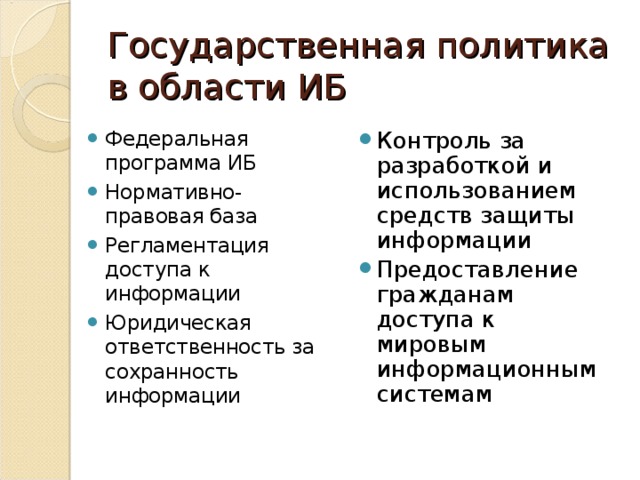 Государственная политика в области ИБ Федеральная программа ИБ Нормативно-правовая база Регламентация доступа к информации Юридическая ответственность за сохранность информации Контроль за разработкой и использованием средств защиты информации Предоставление гражданам доступа к мировым информационным системам 