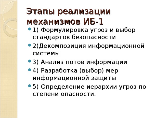 Этапы реализации механизмов ИБ-1 1) Формулировка угроз и выбор стандартов безопасности 2)Декомпозиция информационной системы 3) Анализ потов информации 4) Разработка (выбор) мер информационной защиты 5) Определение иерархии угроз по степени опасности. 