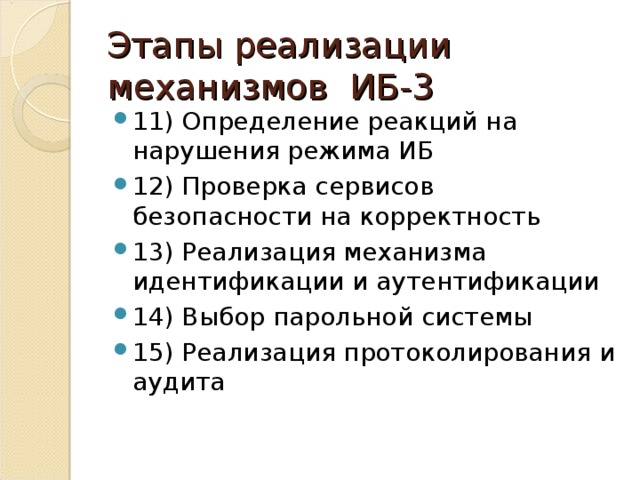 Этапы реализации механизмов ИБ-3 11) Определение реакций на нарушения режима ИБ 12) Проверка сервисов безопасности на корректность 13) Реализация механизма идентификации и аутентификации 14) Выбор парольной системы 15) Реализация протоколирования и аудита 