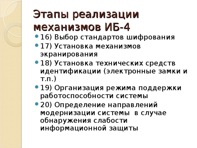 Этапы реализации механизмов ИБ-4 16) Выбор стандартов шифрования 17) Установка механизмов экранирования 18) Установка технических средств идентификации (электронные замки и т.п.) 19) Организация режима поддержки работоспособности системы 20) Определение направлений модернизации системы в случае обнаружения слабости информационной защиты 