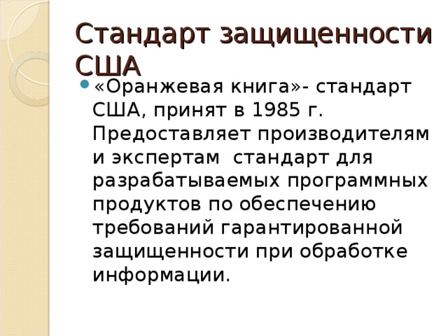 Стандарт защищенности  США «Оранжевая книга»- стандарт США, принят в 1985 г. Предоставляет производителям и экспертам стандарт для разрабатываемых программных продуктов по обеспечению требований гарантированной защищенности при обработке информации.  