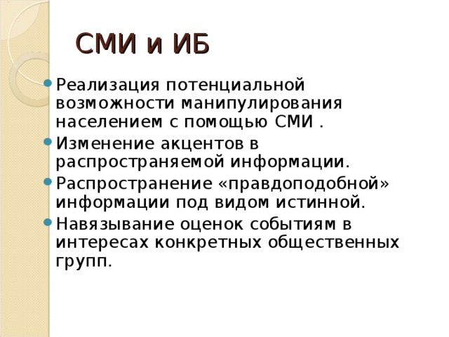 СМИ и ИБ Реализация потенциальной возможности манипулирования населением с помощью СМИ . Изменение акцентов в распространяемой информации. Распространение «правдоподобной» информации под видом истинной. Навязывание оценок событиям в интересах конкретных общественных групп.  