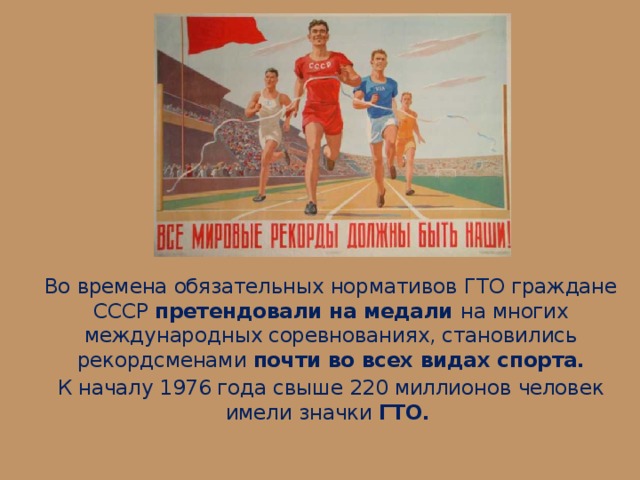 Во времена обязательных нормативов ГТО граждане СССР претендовали на медали на многих международных соревнованиях, становились рекордсменами почти во всех видах спорта. К началу 1976 года свыше 220 миллионов человек имели значки ГТО.   