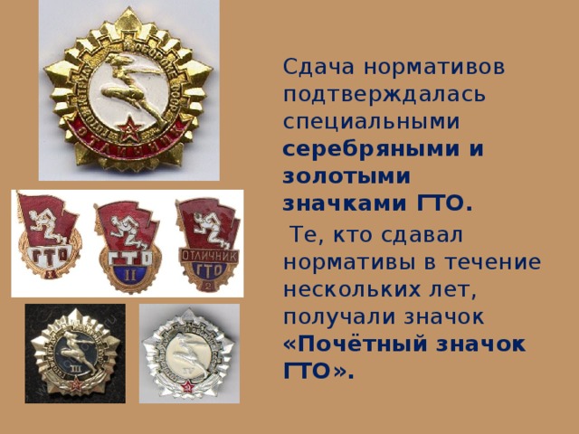 Сдача нормативов подтверждалась специальными серебряными и золотыми значками ГТО.  Те, кто сдавал нормативы в течение нескольких лет, получали значок «Почётный значок ГТО». 