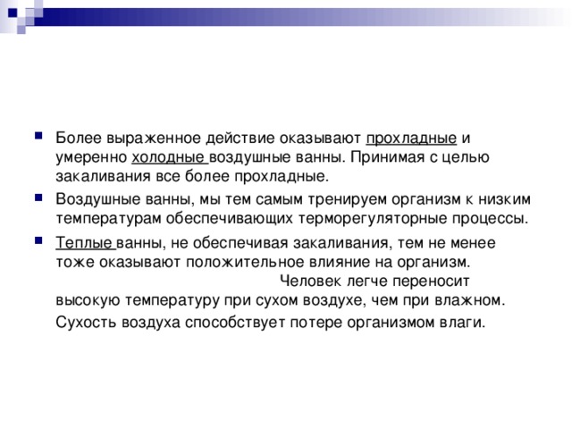 Более выраженное действие оказывают прохладные и умеренно холодные воздушные ванны. Принимая с целью закаливания все более прохладные. Воздушные ванны, мы тем самым тренируем организм к низким температурам обеспечивающих терморегуляторные процессы. Теплые ванны, не обеспечивая закаливания, тем не менее тоже оказывают положительное влияние на организм. Человек легче переносит высокую температуру при сухом воздухе, чем при влажном. Сухость воздуха способствует потере организмом влаги.   