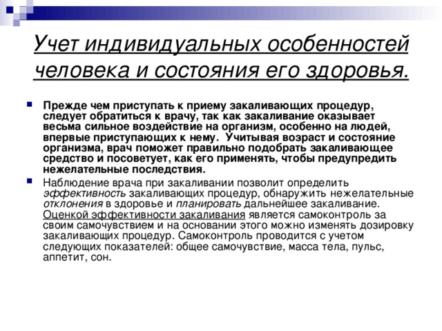 Учет индивидуальных особенностей человека и состояния его здоровья. Прежде чем приступать к приему закаливающих процедур, следует обратиться к врачу, так как закаливание оказывает весьма сильное воздействие на организм, особенно на людей, впервые приступающих к нему. Учитывая возраст и состояние организма, врач поможет правильно подобрать закаливающее средство и посоветует, как его применять, чтобы предупредить нежелательные последствия. Наблюдение врача при закаливании позволит определить эффективность закаливающих процедур, обнаружить нежелательные отклонения в здоровье и планировать дальнейшее закаливание. Оценкой эффективности закаливания является самоконтроль за своим самочувствием и на основании этого можно изменять дозировку закаливающих процедур. Самоконтроль проводится с учетом следующих показателей: общее самочувствие, масса тела, пульс, аппетит, сон. 