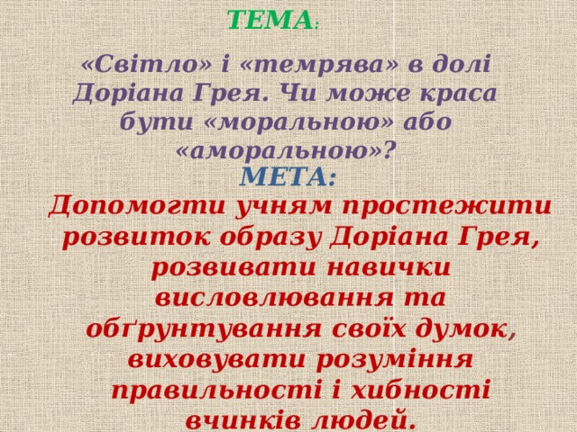 ТЕМА : «Світло» і «темрява» в долі Доріана Грея. Чи може краса бути «моральною» або «аморальною»? МЕТА: Допомогти учням простежити розвиток образу Доріана Грея, розвивати навички висловлювання та обґрунтування своїх думок ,  виховувати розуміння правильності і хибності вчинків людей.