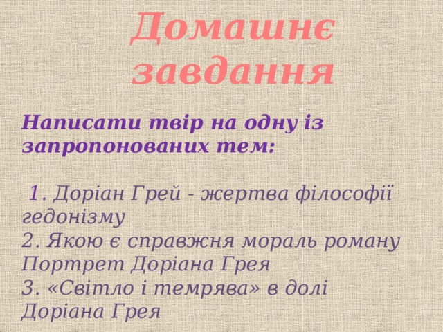 Домашнє завдання Написати твір на одну із запропонованих тем:   1. Доріан Грей - жертва філософії гедонізму 2. Якою є справжня мораль роману Портрет Доріана Грея 3. «Світло і темрява» в долі Доріана Грея