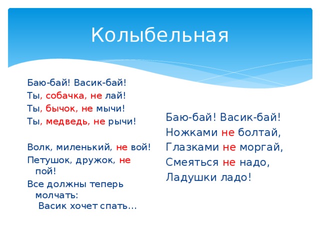 Колыбельная Баю-бай! Васик-бай! Ты , собачка, не лай! Ты , бычок, не мычи! Ты , медведь, не рычи! Волк, миленький, не вой! Петушок, дружок, не пой! Все должны теперь молчать: Васик хочет спать… Баю-бай! Васик-бай! Ножками не болтай, Глазками не моргай, Смеяться не надо, Ладушки ладо! 