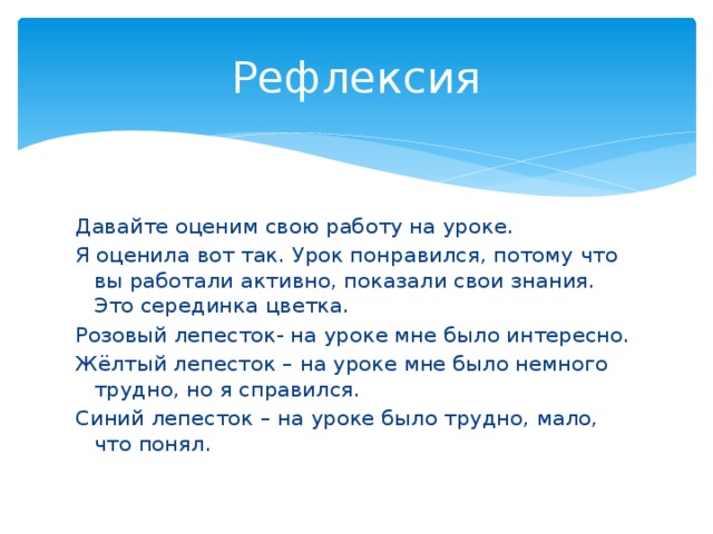 Рефлексия Давайте оценим свою работу на уроке. Я оценила вот так. Урок понравился, потому что вы работали активно, показали свои знания. Это серединка цветка. Розовый лепесток- на уроке мне было интересно. Жёлтый лепесток – на уроке мне было немного трудно, но я справился. Синий лепесток – на уроке было трудно, мало, что понял. 