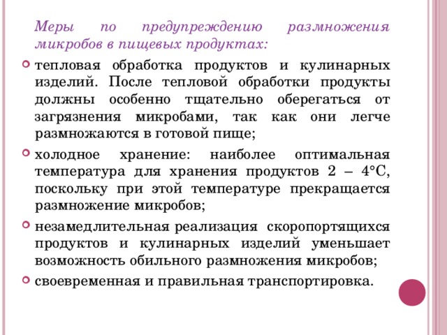   Меры по предупреждению размножения микробов в пищевых продуктах: тепловая обработка продуктов и кулинарных изделий. После тепловой обработки продукты должны особенно тщательно оберегаться от загрязнения микробами, так как они легче размножаются в готовой пище; холодное хранение: наиболее оптимальная температура для хранения продуктов 2 – 4°С, поскольку при этой температуре прекращается размножение микробов; незамедлительная реализация скоропортящихся продуктов и кулинарных изделий уменьшает возможность обильного размножения микробов; своевременная и правильная транспортировка. 