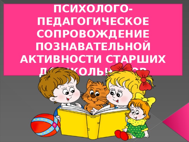 ПСИХОЛОГО-ПЕДАГОГИЧЕСКОЕ СОПРОВОЖДЕНИЕ ПОЗНАВАТЕЛЬНОЙ АКТИВНОСТИ СТАРШИХ ДОШКОЛЬНИКОВ 