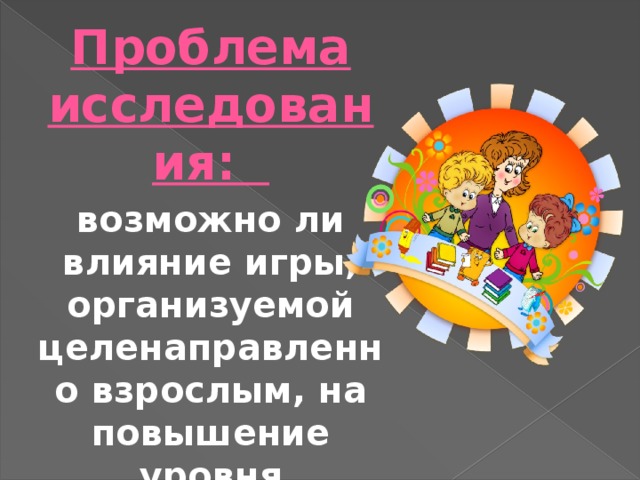 Проблема исследования: возможно ли влияние игры, организуемой целенаправленно взрослым, на повышение уровня познавательной активности дошкольников ? 