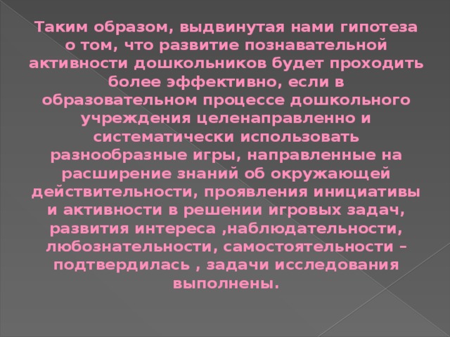  Таким образом, выдвинутая нами гипотеза о том, что развитие познавательной активности дошкольников будет проходить более эффективно, если в образовательном процессе дошкольного учреждения целенаправленно и систематически использовать разнообразные игры, направленные на расширение знаний об окружающей действительности, проявления инициативы и активности в решении игровых задач, развития интереса ,наблюдательности, любознательности, самостоятельности – подтвердилась , задачи исследования выполнены. 