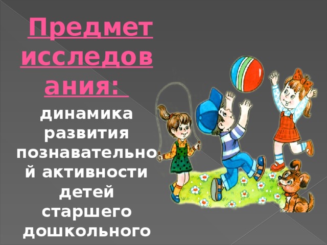  Предмет исследования: динамика развития познавательной активности детей старшего дошкольного возраста в процессе игровой деятельности. 