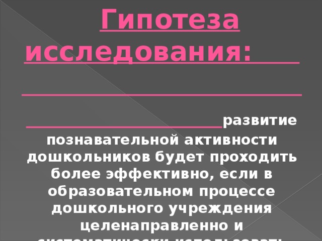  Гипотеза исследования: развитие познавательной активности дошкольников будет проходить более эффективно, если в образовательном процессе дошкольного учреждения целенаправленно и систематически использовать разнообразные игры, направленные на расширение знаний об окружающей действительности, проявления инициативы и активности в решении игровых задач, развития интереса, наблюдательности, любознательности, самостоятельности. 