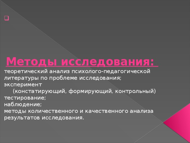        Методы исследования:  теоретический анализ психолого-педагогической литературы по проблеме исследования;  эксперимент (констатирующий, формирующий, контрольный) тестирование;  наблюдение;  методы количественного и качественного анализа результатов исследования.   