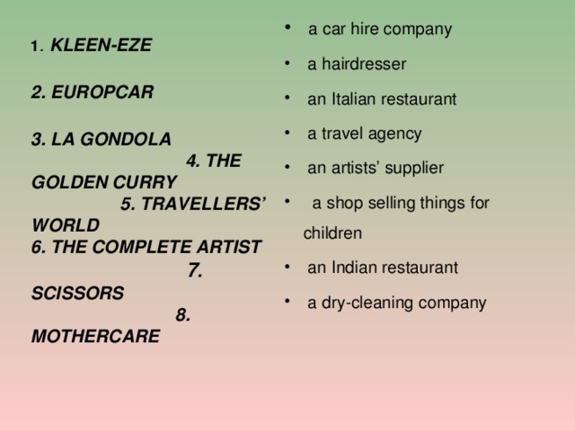  a car hire company  a hairdresser  an Italian restaurant  a travel agency  an artists’ supplier  a shop selling things for children  an Indian restaurant  a dry-cleaning company      1 . KLEEN-EZE 2. EUROPCAR 3. LA GONDOLA 4. THE GOLDEN CURRY 5. TRAVELLERS’ WORLD 6. THE COMPLETE ARTIST 7 . SCISSORS 8. MOTHERCARE  