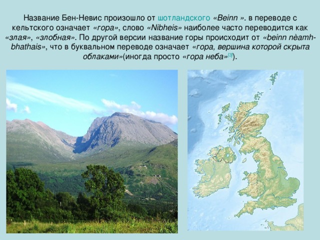 Название Бен-Невис произошло от шотландского  «Beinn » . в переводе с кельтского означает «гора» , слово «Nibheis» наиболее часто переводится как «злая» , «злобная» . По другой версии название горы происходит от «beinn nèamh-bhathais» , что в буквальном переводе означает «гора, вершина которой скрыта облаками» (иногда просто «гора неба» [3] ).  