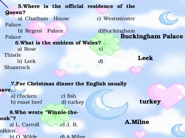 5.Where is the official residence of the Queen? a) Chatham House c) Westminster Palace b) Regent Palace d)Buckingham Palace Buckingham Palace 6.What is the emblem of Wales?  a) Rose c) Thistle  b) Leek d) Shamrock Leek 7.For Christmas dinner the English usually have … a) chicken c) fish b) roast beef d) turkey  turkey 8.Who wrote “ Winnie-the-Pooh ” ? a) L. Carroll c) J. R. Tolkien b) O. Wilde d) A.Milne A.Milne 
