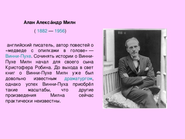 Алан Алекса́ндр Милн  ( 1882  — 1956 )  английский писатель, автор повестей о «медведе с опилками в голове» — Винни-Пухе . Сочинять истории о Винни-Пухе Милн начал для своего сына Кристофера Робина. До выхода в свет книг о Винни-Пухе Милн уже был довольно известным драматургом , однако успех Винни-Пуха приобрёл такие масштабы, что другие произведения Милна сейчас практически неизвестны. 