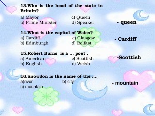13.Who is the head of the state in Britain?   a) Mayor c) Queen b) Prime Minister d) Speaker 14.What is the capital of Wales? a) Cardiff  c) Glasgow b) Edinburgh d) Belfast 15.Robert Burns is a … poet . a) American c) Scottish b) English d) Welsh - queen - Cardiff -Scottish 16.Snowdon is the name of the …. a)river b) city c) mountain - mountain 