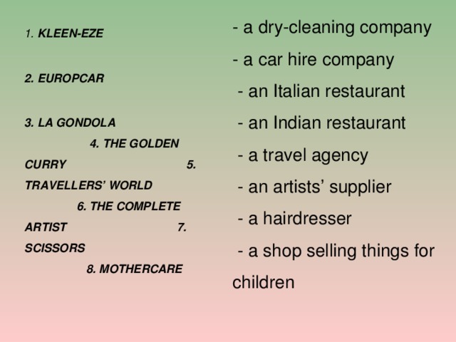 - a dry-cleaning company - a car hire company  - an Italian restaurant  - an Indian restaurant  - a travel agency  - an artists’ supplier  - a hairdresser  - a shop selling things for children 1. KLEEN-EZE 2. EUROPCAR 3. LA GONDOLA 4. THE GOLDEN CURRY 5. TRAVELLERS’ WORLD 6. THE COMPLETE ARTIST 7. SCISSORS 8. MOTHERCARE  