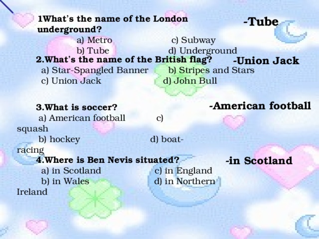 1What ’ s the name of the London underground?  a) Metro c) Subway  b) Tube d) Underground -Tube -Union Jack 2.What ’ s the name of the British flag?  a) Star-Spangled Banner b) Stripes and Stars  c) Union Jack d) John Bull -American football 3. What is soccer?  a) American football c) squash  b) hockey d) boat- racing -in Scotland 4.Where is Ben Nevis situated?  a) in Scotland c) in England  b) in Wales d) in Northern Ireland 