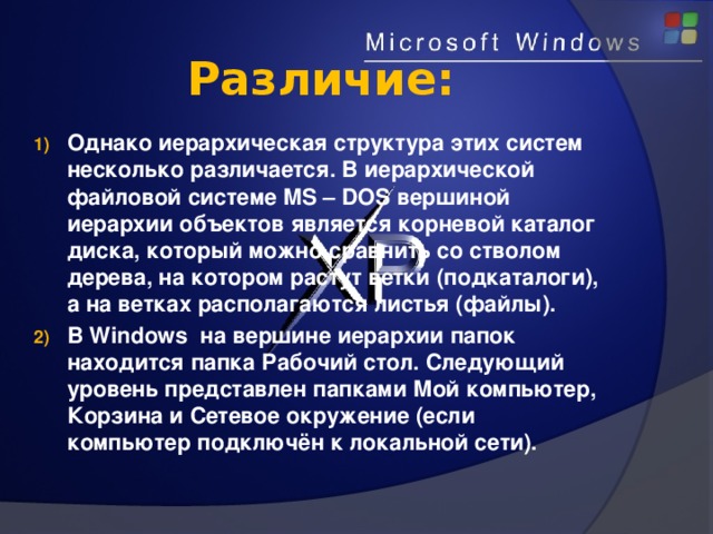 Различие: Однако иерархическая структура этих систем несколько различается. В иерархической файловой системе MS – DOS вершиной иерархии объектов является корневой каталог диска, который можно сравнить со стволом дерева, на котором растут ветки (подкаталоги), а на ветках располагаются листья (файлы). В Windows на вершине иерархии папок находится папка Рабочий стол. Следующий уровень представлен папками Мой компьютер, Корзина и Сетевое окружение (если компьютер подключён к локальной сети). 