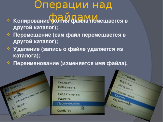 Операции над файлами Копирование (копия файла помещается в другой каталог); Перемещение (сам файл перемещается в другой каталог); Удаление (запись о файле удаляется из каталога); Переименование (изменяется имя файла). 