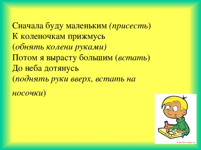 Сначала буду маленьким (присесть ) К коленочкам прижмусь ( обнять колени руками) Потом я вырасту большим ( встать ) До неба дотянусь ( поднять руки вверх, встать на носочки )  