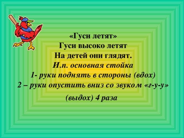  «Гуси летят»  Гуси высоко летят  На детей они глядят.  И.п. основная стойка  1- руки поднять в стороны (вдох)  2 – руки опустить вниз со звуком «г-у-у» (выдох) 4 раза  