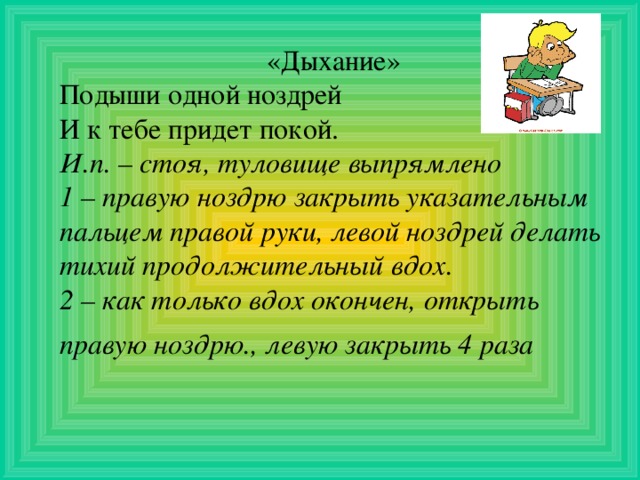 «Дыхание» Подыши одной ноздрей И к тебе придет покой. И.п. – стоя, туловище выпрямлено 1 – правую ноздрю закрыть указательным пальцем правой руки, левой ноздрей делать тихий продолжительный вдох. 2 – как только вдох окончен, открыть правую ноздрю., левую закрыть 4 раза  