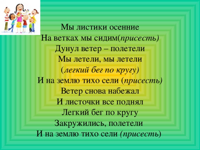 Мы листики осенние На ветках мы сидим( присесть) Дунул ветер – полетели Мы летели, мы летели ( легкий бег по кругу) И на землю тихо сели ( присесть) Ветер снова набежал И листочки все поднял Легкий бег по кругу Закружились, полетели И на землю тихо сели (присесть ) 