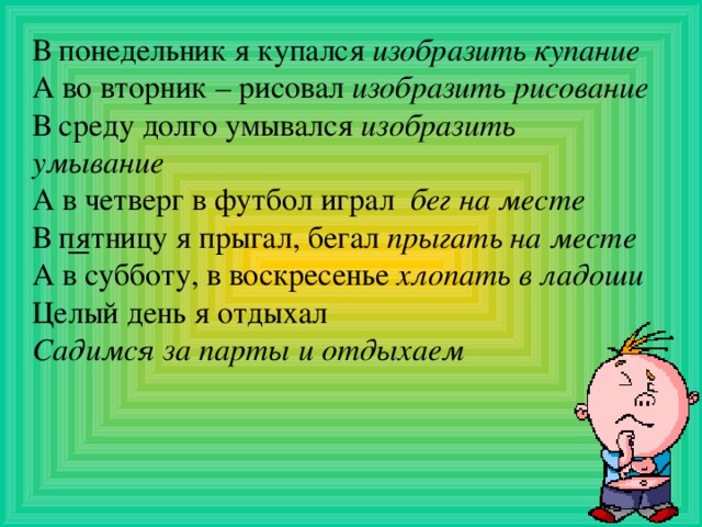 В понедельник я купался изобразить купание А во вторник – рисовал изобразить рисование В среду долго умывался изобразить умывание А в четверг в футбол играл бег на месте В пятницу я прыгал, бегал прыгать на месте А в субботу, в воскресенье хлопать в ладоши Целый день я отдыхал Садимся за парты и отдыхаем         